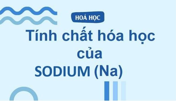 Na hóa trị mấy? Tính chất của Natri và các hợp chất quan trọng của Na